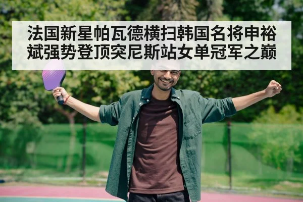 法国新星帕瓦德横扫韩国名将申裕斌强势登顶突尼斯站女单冠军之巅