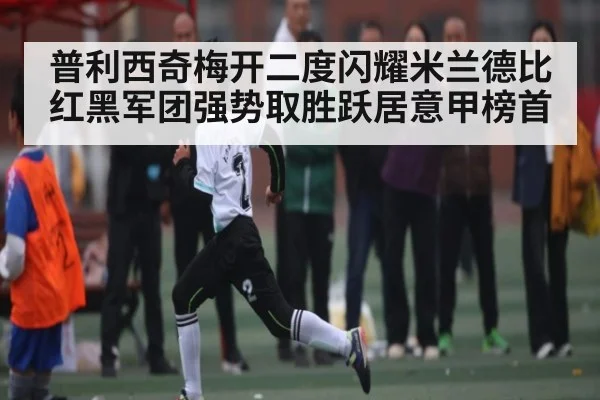 普利西奇梅开二度闪耀米兰德比 红黑军团强势取胜跃居意甲榜首